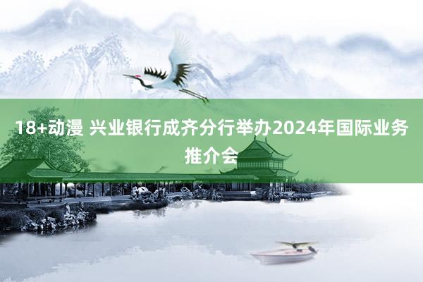 18+动漫 兴业银行成齐分行举办2024年国际业务推介会