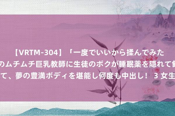 【VRTM-304】「一度でいいから揉んでみたい！」はち切れんばかりのムチムチ巨乳教師に生徒のボクが睡眠薬を隠れて飲ませて、夢の豊満ボディを堪能し何度も中出し！ 3 女生经期，男一又友的贴心行动指南