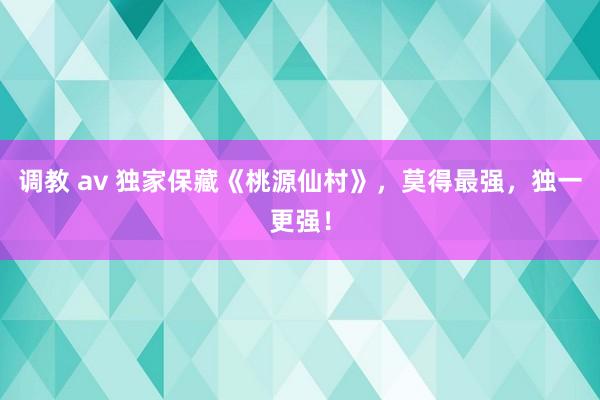 调教 av 独家保藏《桃源仙村》，莫得最强，独一更强！