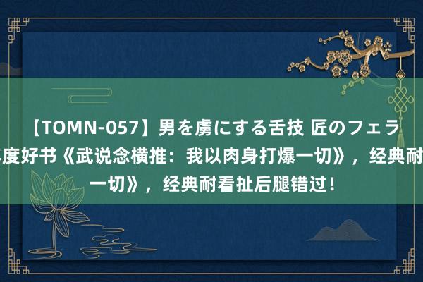 【TOMN-057】男を虜にする舌技 匠のフェラチオ 蛇ノ書 年度好书《武说念横推：我以肉身打爆一切》，经典耐看扯后腿错过！