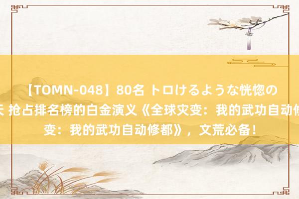 【TOMN-048】80名 トロけるような恍惚の表情 クンニ激昇天 抢占排名榜的白金演义《全球灾变：我的武功自动修都》，文荒必备！