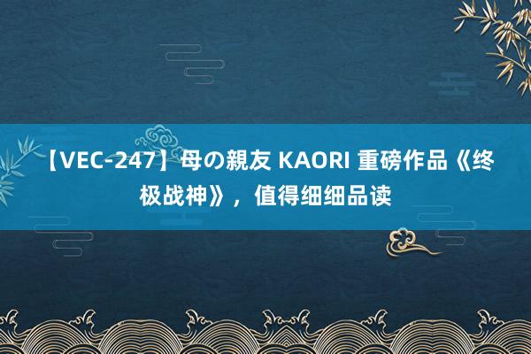 【VEC-247】母の親友 KAORI 重磅作品《终极战神》，值得细细品读