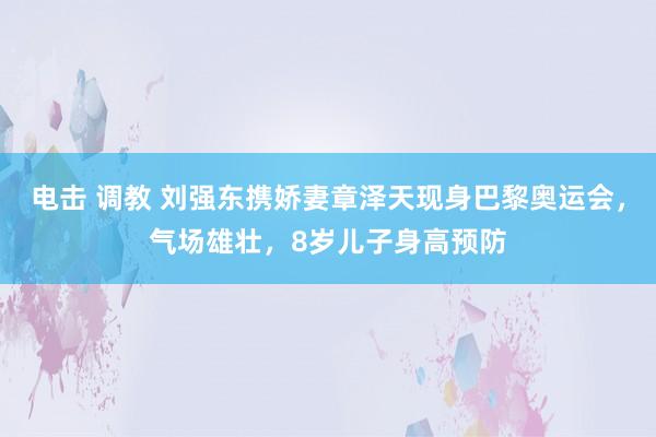 电击 调教 刘强东携娇妻章泽天现身巴黎奥运会，气场雄壮，8岁儿子身高预防