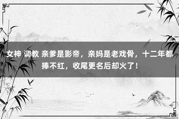 女神 调教 亲爹是影帝，亲妈是老戏骨，十二年都捧不红，收尾更名后却火了！