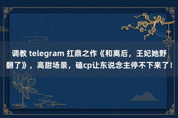 调教 telegram 扛鼎之作《和离后，王妃她野翻了》，高甜场景，磕cp让东说念主停不下来了！