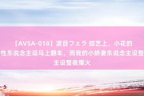 【AVSA-018】涙目フェラ 综艺上，小花的寥落女性东说念主设马上翻车，而我的小娇妻东说念主设整夜爆火