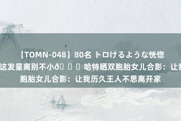 【TOMN-048】80名 トロけるような恍惚の表情 クンニ激昇天 这发量离别不小?哈特晒双胞胎女儿合影：让我历久王人不思离开家