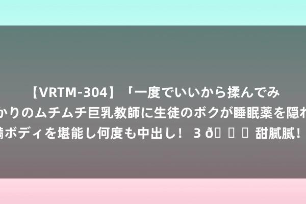 【VRTM-304】「一度でいいから揉んでみたい！」はち切れんばかりのムチムチ巨乳教師に生徒のボクが睡眠薬を隠れて飲ませて、夢の豊満ボディを堪能し何度も中出し！ 3 ?甜腻腻！詹姆斯又跑意大利玩了 被拍到亲詹嫂脖子?