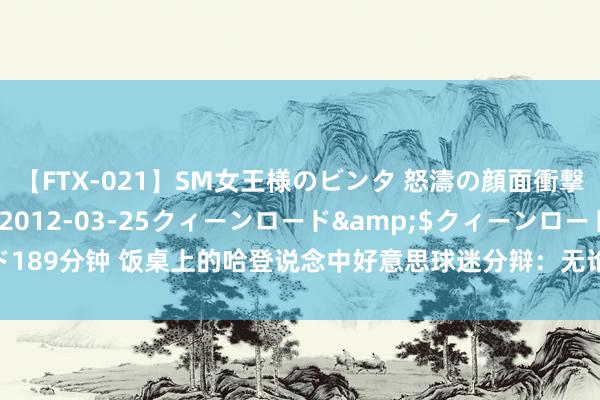 【FTX-021】SM女王様のビンタ 怒濤の顔面衝撃3時間</a>2012-03-25クィーンロード&$クィーンロード189分钟 饭桌上的哈登说念中好意思球迷分辩：无论我得3分或40分 中国球迷齐爱我