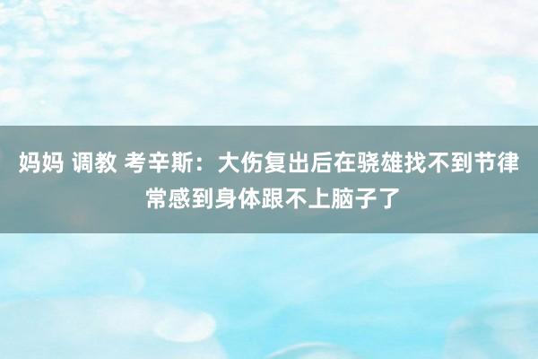 妈妈 调教 考辛斯：大伤复出后在骁雄找不到节律 常感到身体跟不上脑子了