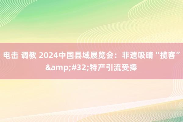 电击 调教 2024中国县域展览会：非遗吸睛“揽客”&#32;特产引流受捧