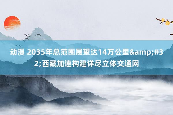 动漫 2035年总范围展望达14万公里&#32;西藏加速构建详尽立体交通网