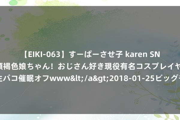 【EIKI-063】すーぱーさせ子 karen SNS炎上騒動でお馴染みのハーフ顔褐色娘ちゃん！おじさん好き現役有名コスプレイヤーの妊娠中出し生パコ催眠オフwww</a>2018-01-25ビッグモーカル&$EIKI119分钟 前七月完成水利开垦投资6894亿元