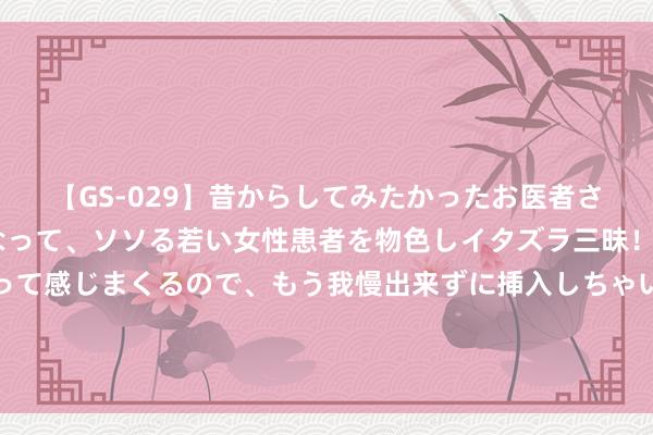 【GS-029】昔からしてみたかったお医者さんゴッコ ニセ医者になって、ソソる若い女性患者を物色しイタズラ三昧！パンツにシミまで作って感じまくるので、もう我慢出来ずに挿入しちゃいました。ああ、昔から憧れていたお医者さんゴッコをついに達成！ 逾越速运的快运查询工作 蔼然和浅易垂手而得