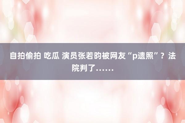 自拍偷拍 吃瓜 演员张若昀被网友“p遗照”？法院判了……