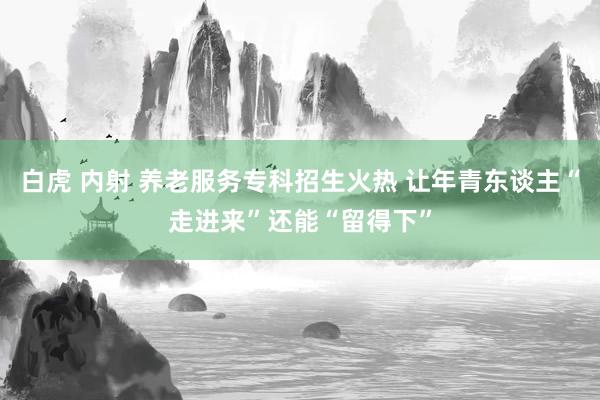 白虎 内射 养老服务专科招生火热 让年青东谈主“走进来”还能“留得下”