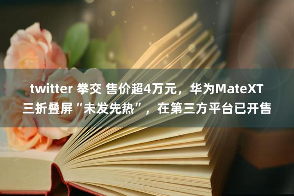 twitter 拳交 售价超4万元，华为MateXT三折叠屏“未发先热”，在第三方平台已开售