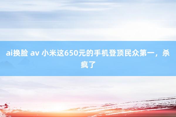 ai换脸 av 小米这650元的手机登顶民众第一，杀疯了