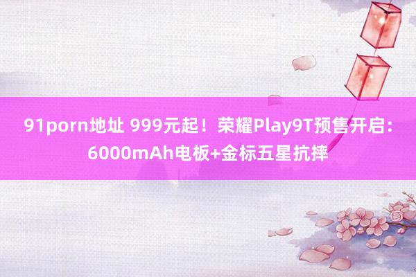 91porn地址 999元起！荣耀Play9T预售开启：6000mAh电板+金标五星抗摔