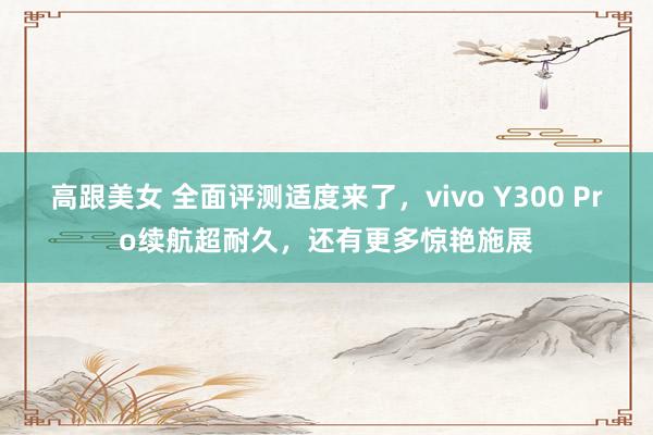 高跟美女 全面评测适度来了，vivo Y300 Pro续航超耐久，还有更多惊艳施展