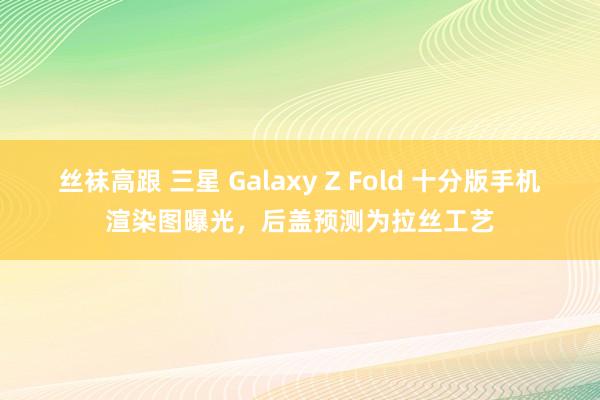 丝袜高跟 三星 Galaxy Z Fold 十分版手机渲染图曝光，后盖预测为拉丝工艺