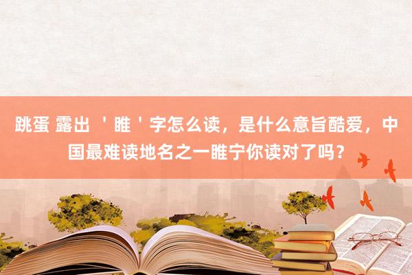 跳蛋 露出 ＇睢＇字怎么读，是什么意旨酷爱，中国最难读地名之一睢宁你读对了吗？