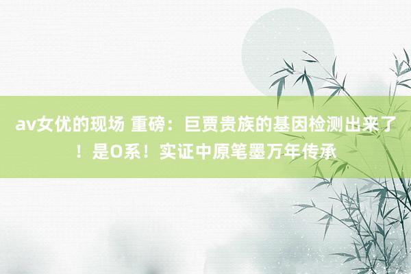 av女优的现场 重磅：巨贾贵族的基因检测出来了！是O系！实证中原笔墨万年传承