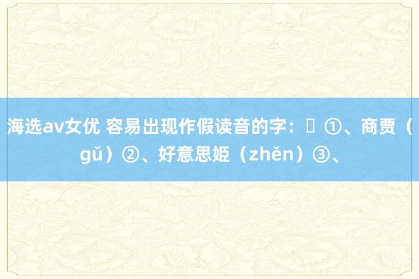 海选av女优 容易出现作假读音的字：​①、商贾（gǔ）②、好意思姫（zhěn）③、