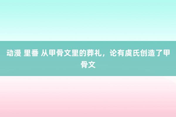 动漫 里番 从甲骨文里的葬礼，论有虞氏创造了甲骨文