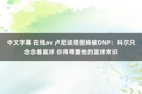 中文字幕 在线av 卢尼谈塔图姆被DNP：科尔只念念着赢球 你得尊重他的篮球常识