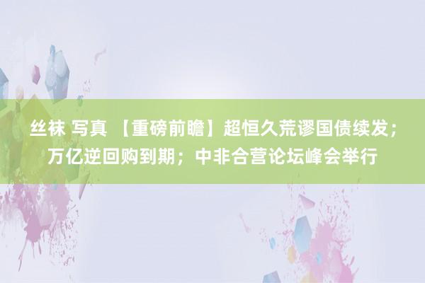 丝袜 写真 【重磅前瞻】超恒久荒谬国债续发；万亿逆回购到期；中非合营论坛峰会举行