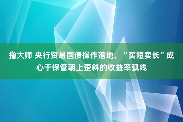 撸大师 央行贸易国债操作落地，“买短卖长”成心于保管朝上歪斜的收益率弧线