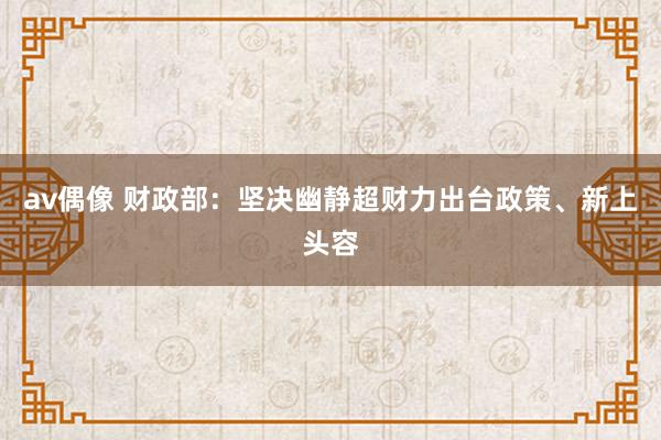 av偶像 财政部：坚决幽静超财力出台政策、新上头容