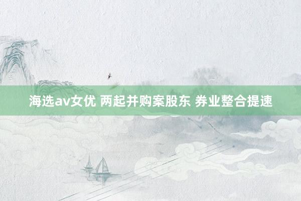 海选av女优 两起并购案股东 券业整合提速