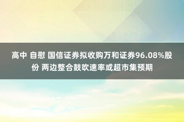 高中 自慰 国信证券拟收购万和证券96.08%股份 两边整合鼓吹速率或超市集预期