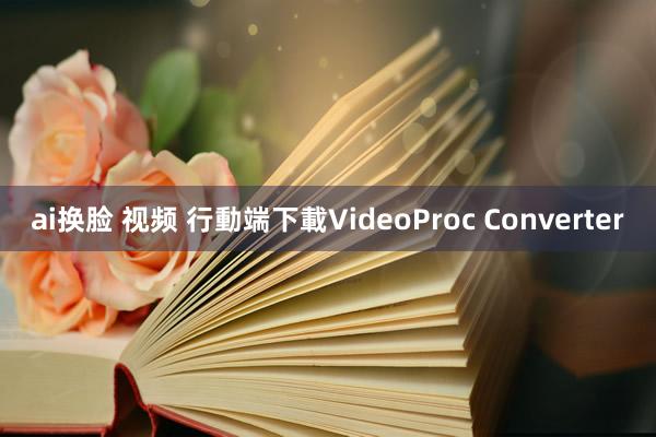 ai换脸 视频 行動端下載VideoProc Converter