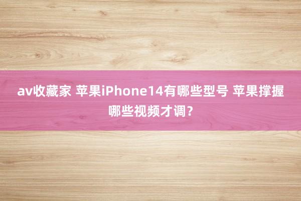 av收藏家 苹果iPhone14有哪些型号 苹果撑握哪些视频才调？