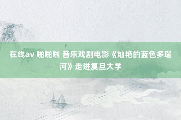 在线av 啪啪啦 音乐戏剧电影《灿艳的蓝色多瑙河》走进复旦大学