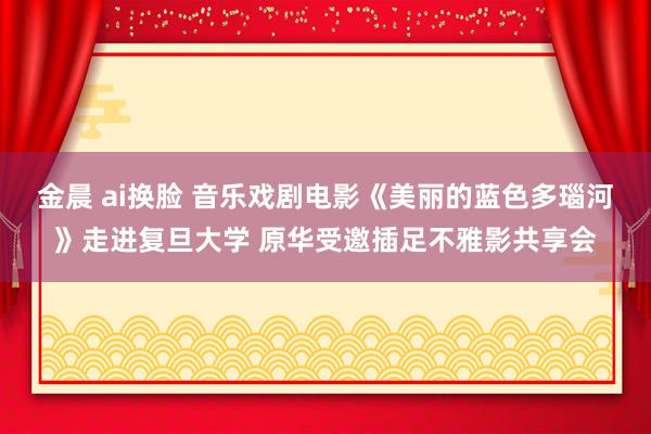 金晨 ai换脸 音乐戏剧电影《美丽的蓝色多瑙河》走进复旦大学 原华受邀插足不雅影共享会