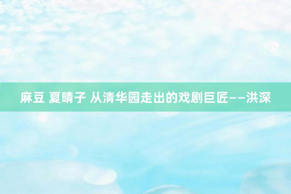 麻豆 夏晴子 从清华园走出的戏剧巨匠——洪深