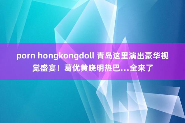 porn hongkongdoll 青岛这里演出豪华视觉盛宴！葛优黄晓明热巴…全来了