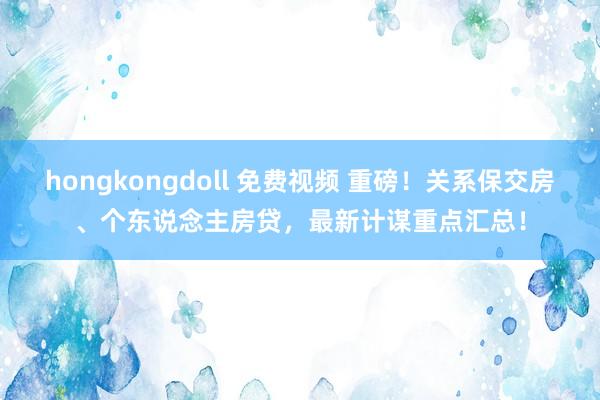 hongkongdoll 免费视频 重磅！关系保交房、个东说念主房贷，最新计谋重点汇总！