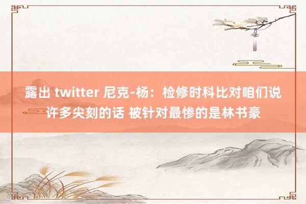 露出 twitter 尼克-杨：检修时科比对咱们说许多尖刻的话 被针对最惨的是林书豪