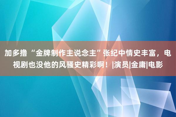 加多撸 “金牌制作主说念主”张纪中情史丰富，电视剧也没他的风骚史精彩啊！|演员|金庸|电影