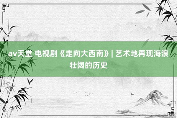 av天堂 电视剧《走向大西南》| 艺术地再现海浪壮阔的历史