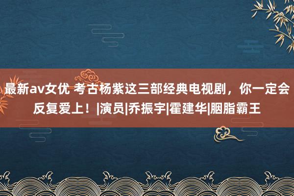 最新av女优 考古杨紫这三部经典电视剧，你一定会反复爱上！|演员|乔振宇|霍建华|胭脂霸王