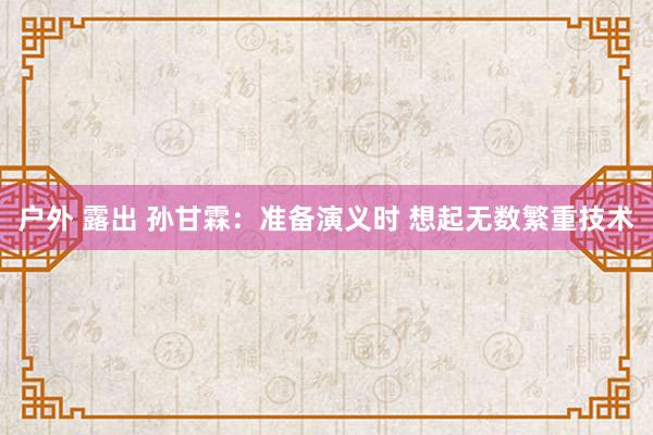 户外 露出 孙甘霖：准备演义时 想起无数繁重技术