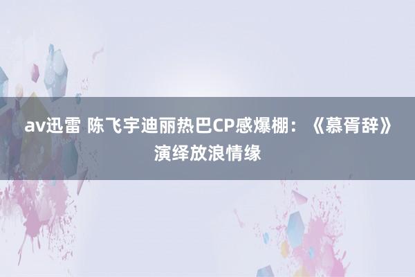 av迅雷 陈飞宇迪丽热巴CP感爆棚：《慕胥辞》演绎放浪情缘