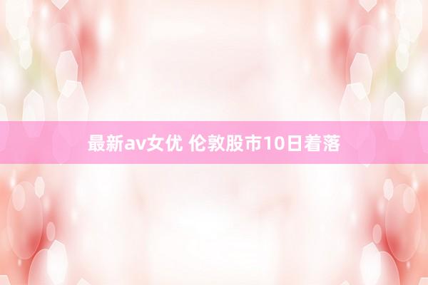 最新av女优 伦敦股市10日着落