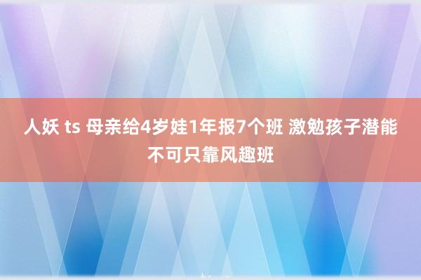 人妖 ts 母亲给4岁娃1年报7个班 激勉孩子潜能不可只靠风趣班